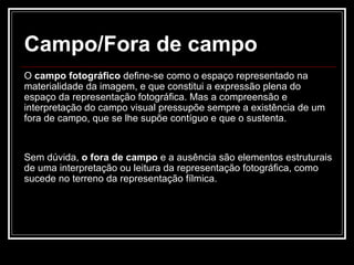 Campo/Fora de campo O  campo fotográfico  define-se como o espaço representado na materialidade da imagem, e que constitui a expressão plena do espaço da representação fotográfica. Mas a compreensão e interpretação do campo visual pressupõe sempre a existência de um fora de campo, que se lhe supõe contíguo e que o sustenta. Sem dúvida,  o fora de campo  e a ausência são elementos estruturais de uma interpretação ou leitura da representação fotográfica, como sucede no terreno da representação fílmica. 