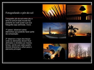 Fotografando o pôr-do-sol Fotografar pôr-do-sol entre céu e terra é comum todo mundo faz, portanto se você quiser que sua fotografia seja admirada, inove. 1º passo: observar outros elementos que poderão fazer parte da composição. 2º observar a regra dos terços onde os elementos devem ficar alinhados e divididos ao mesmo tempo, sendo que cada quadro  deverá direcionar o olhar para o elemento principal. 