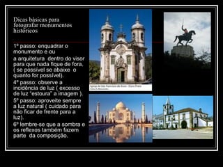 Dicas básicas para fotografar monumentos históricos  1º passo: enquadrar o monumento e ou a arquitetura  dentro do visor para que nada fique de fora.  ( se possível se abaixe  o quanto for possível). 4º passo: observe a incidência de luz ( excesso de luz  “estoura” a imagem ). 5º passo: aproveite sempre a luz natural ( cuidado para não ficar de frente para a luz). 6º lembre-se que a sombra e os reflexos também fazem  parte  da composição. 