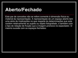Aberto/Fechado Este par de conceitos não se refere somente à dimensão física ou material da representação. A representação de um espaço aberto tem uma série de implicações no que respeita às determinações que este contém relativamente ao sujeito ou objeto fotografado, e também com o tipo de relação de fruição que a imagem promove no espectador. O mesmo sucede com os espaços fechados.  