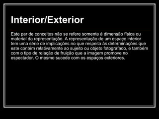 Interior/Exterior Este par de conceitos não se refere somente à dimensão física ou material da representação. A representação de um espaço interior tem uma série de implicações no que respeita às determinações que este contém relativamente ao sujeito ou objeto fotografado, e também com o tipo de relação de fruição que a imagem promove no espectador. O mesmo sucede com os espaços exteriores.  