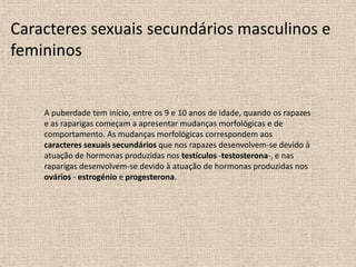 Caracteres sexuais secundários masculinos e
femininos

A puberdade tem início, entre os 9 e 10 anos de idade, quando os rapazes
e as raparigas começam a apresentar mudanças morfológicas e de
comportamento. As mudanças morfológicas correspondem aos
caracteres sexuais secundários que nos rapazes desenvolvem-se devido à
atuação de hormonas produzidas nos testículos -testosterona-, e nas
raparigas desenvolvem-se devido à atuação de hormonas produzidas nos
ovários - estrogénio e progesterona.

 