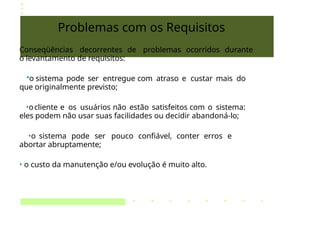 Problemas com os Requisitos
Conseqüências decorrentes de problemas ocorridos durante
o levantamento de requisitos:
•o sistema pode ser entregue com atraso e custar mais do
que originalmente previsto;
•ocliente e os usuários não estão satisfeitos com o sistema:
eles podem não usar suas facilidades ou decidir abandoná-lo;
•o sistema pode ser pouco confiável, conter erros e
abortar abruptamente;
• o custo da manutenção e/ou evolução é muito alto.
 