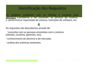 Identificação dos Requisitos
Os analistas trabalham com os clientes e usuários para
descobrir o problema a ser resolvido, os serviços do sistema,
a performance requisitada do sistema, restrições de software, etc.
Os requisitos são descobertos através de:
•consultas com as pessoas envolvidas com o sistema
(clientes, usuários, gerentes, etc);
• conhecimento do domínio e do mercado;
• análise dos sistemas existentes.
 