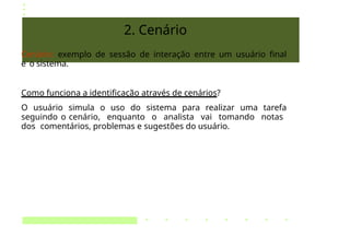 2. Cenário
Cenário: exemplo de sessão de interação entre um usuário final
e o sistema.
Como funciona a identificação através de cenários?
O usuário simula o uso do sistema para realizar uma tarefa
seguindo o cenário, enquanto o analista vai tomando notas
dos comentários, problemas e sugestões do usuário.
 