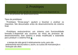 2. Protótipos
Um protótipo é uma versão do sistema que está disponível no
início do processo de desenvolvimento.
Tipos de protótipos:
•Protótipos “throw-away”: ajudam a levantar e analisar os
requisitos. São descartados antes do desenvolvimento do sistema
final.
•Protótipos evolucionários: um sistema com funcionalidade
limitada é disponível aos usuários no início do processo de
desenvolvimento. Este sistema é então modificado e estendido
para produzir o sistema final.
o tempo de vida geral é relativamente curto, pois são
pobremente estruturados e, assim, os custos de manutenção e
evolução são altos
 