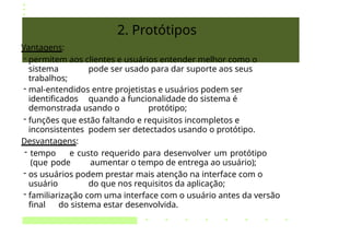 2. Protótipos
Vantagens:
- permitem aos clientes e usuários entender melhor como o
sistema pode ser usado para dar suporte aos seus
trabalhos;
- mal-entendidos entre projetistas e usuários podem ser
identificados quando a funcionalidade do sistema é
demonstrada usando o protótipo;
- funções que estão faltando e requisitos incompletos e
inconsistentes podem ser detectados usando o protótipo.
Desvantagens:
- tempo e custo requerido para desenvolver um protótipo
(que pode aumentar o tempo de entrega ao usuário);
- os usuários podem prestar mais atenção na interface com o
usuário do que nos requisitos da aplicação;
- familiarização com uma interface com o usuário antes da versão
final do sistema estar desenvolvida.
 