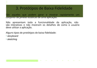 3. Protótipos de Baixa Fidelidade
São aqueles que podem gerar e mostrar rapidamente um
conjunto de janelas estáticas de uma aplicação.
Não apresentam toda a funcionalidade da aplicação, não
são interativos e não mostram os detalhes de como o usuário
deve utilizar a aplicação.
Alguns tipos de protótipos de baixa fidelidade:
• storyboard
• sketching
 
