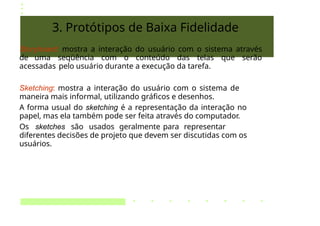 3. Protótipos de Baixa Fidelidade
Storyboard: mostra a interação do usuário com o sistema através
de uma seqüência com o conteúdo das telas que serão
acessadas pelo usuário durante a execução da tarefa.
Sketching: mostra a interação do usuário com o sistema de
maneira mais informal, utilizando gráficos e desenhos.
A forma usual do sketching é a representação da interação no
papel, mas ela também pode ser feita através do computador.
Os sketches são usados geralmente para representar
diferentes decisões de projeto que devem ser discutidas com os
usuários.
 
