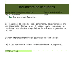 Documento de Requisitos
Importante: assegurar que os
requisitos cliente
Documento de Requisitos
foram concordados
pelo
Os requisitos do sistema são, geralmente, documentados em
um documento formal que é usado para comunicar os
requisitos aos clientes, engenheiros de software e gerentes do
processo.
Existem diferentes maneiras de estruturar o documento de
requisitos. Exemplo de padrão para o documento de requisitos:
IEEE 830/1998
 