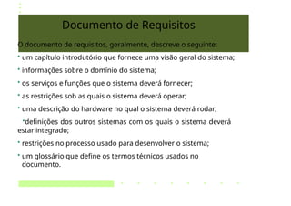 Documento de Requisitos
O documento de requisitos, geralmente, descreve o seguinte:
• um capítulo introdutório que fornece uma visão geral do sistema;
• informações sobre o domínio do sistema;
• os serviços e funções que o sistema deverá fornecer;
• as restrições sob as quais o sistema deverá operar;
• uma descrição do hardware no qual o sistema deverá rodar;
•definições dos outros sistemas com os quais o sistema deverá
estar integrado;
• restrições no processo usado para desenvolver o sistema;
• um glossário que define os termos técnicos usados no
documento.
 