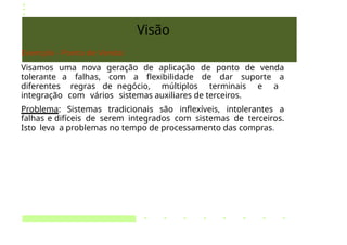 Visão
Exemplo - Ponto de Venda:
Visamos uma nova geração de aplicação de ponto de venda
tolerante a falhas, com a flexibilidade de dar suporte a
diferentes regras de negócio, múltiplos terminais e a
integração com vários sistemas auxiliares de terceiros.
Problema: Sistemas tradicionais são inflexíveis, intolerantes a
falhas e difíceis de serem integrados com sistemas de terceiros.
Isto leva a problemas no tempo de processamento das compras.
 