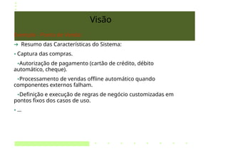 Visão
Exemplo - Ponto de Venda:
➔ Resumo das Características do Sistema:
• Captura das compras.
•Autorização de pagamento (cartão de crédito, débito
automático, cheque).
•Processamento de vendas offline automático quando
componentes externos falham.
•Definição e execução de regras de negócio customizadas em
pontos fixos dos casos de uso.
• ...
 