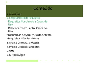 Conteúdo
1. Introdução
2. Levantamento de Requisitos
- Requisitos Funcionais e Casos de
Uso
- Relacionamentos entre Casos de
Uso
- Diagramas de Seqüência do Sistema
- Requisitos Não-Funcionais
3. Análise Orientada a Objetos
4. Projeto Orientado a Objetos
5. UML
6. Métodos Ágeis
 