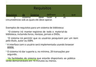 Requisitos
Requisitos de Sistema definem o que
o sistema deve fazer e as
circunstâncias sob as quais ele deve operar.
Exemplos de requisitos para um sistema de biblioteca:
•O sistema irá manter registros de todo o material da
biblioteca, incluindo livros, revistas, jornais e DVDs.
•O sistema irá permitir que os usuários pesquisem por um item
pelo título, autor ou ISBN.
• A interface com o usuário será implementada usando browser
WWW.
• O sistema irá dar suporte a, no mínimo, 20 transações por
segundo.
•As facilidades do sistema que estarão disponíveis ao público
serão demonstráveis em 10 minutos ou menos.
 