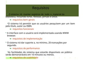 Requisitos
•O sistema irá manter registros de todo o material da
biblioteca, incluindo livros, revistas, jornais e DVDs.
➔ requisitos bem gerais
•O sistema irá permitir que os usuários pesquisem por um item
pelo título, autor ou ISBN.
➔ requisitos funcionais
• A interface com o usuário será implementada usando WWW
browser.
➔ requisitos de implementação
• O sistema irá dar suporte a, no mínimo, 20 transações por
segundo.
➔ requisitos de performance
•As facilidades do sistema que estarão disponíveis ao público
serão demonstráveis em 10 minutos ou menos.
➔ requisitos de usabilidade
 