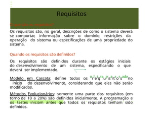 Requisitos
O que são os requisitos?
Os requisitos são, no geral, descrições de como o sistema deverá
se comportar, informação sobre o domínio, restrições da
operação do sistema ou especificações de uma propriedade do
sistema.
Quando os requisitos são definidos?
Os requisitos são definidos durante os estágios iniciais
do desenvolvimento de um sistema, especificando o que
deverá ser implementado.
Modelo em Cascata: define todos os
ur
le
tq
rau
pis
ait
so
ss
adono
início do desenvolvimento, considerando que eles não serão
modificados.
Métodos Evolucionários: somente uma parte dos requisitos (em
torno de 10 a 20%) são definidos inicialmente. A programação e
os testes iniciam antes que todos os requisitos tenham sido
definidos.
 
