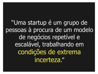 “Uma startup é um grupo de
pessoas à procura de um modelo
    de negócios repetível e
   escalável, trabalhando em
    condições de extrema
         incerteza.”
 