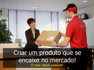 Criar um produto que se
  encaixe no mercado!
     O mais rápido possível!
 