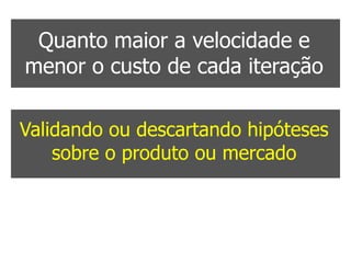 Quanto maior a velocidade e
menor o custo de cada iteração

Validando ou descartando hipóteses
    sobre o produto ou mercado


 Maiores as chances de sucesso
 