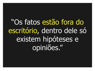 “Os fatos estão fora do
escritório, dentro dele só
  existem hipóteses e
        opiniões.”
 
