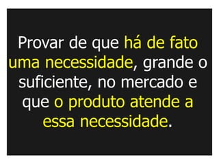 Provar de que há de fato
uma necessidade, grande o
 suficiente, no mercado e
 que o produto atende a
     essa necessidade.
 
