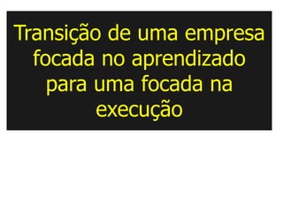 Transição de uma empresa
  focada no aprendizado
    para uma focada na
         execução
 