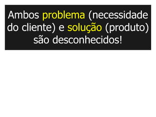 Ambos problema (necessidade
do cliente) e solução (produto)
      são desconhecidos!
 