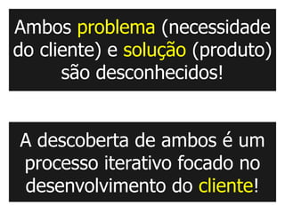 Ambos problema (necessidade
do cliente) e solução (produto)
      são desconhecidos!


A descoberta de ambos é um
processo iterativo focado no
desenvolvimento do cliente!
 