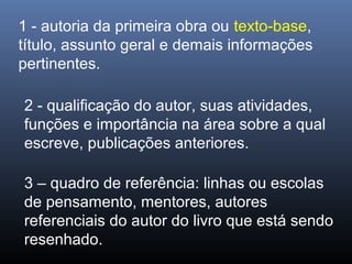 1 - autoria da primeira obra ou texto-base,
título, assunto geral e demais informações
pertinentes.
2 - qualificação do autor, suas atividades,
funções e importância na área sobre a qual
escreve, publicações anteriores.
3 – quadro de referência: linhas ou escolas
de pensamento, mentores, autores
referenciais do autor do livro que está sendo
resenhado.

 