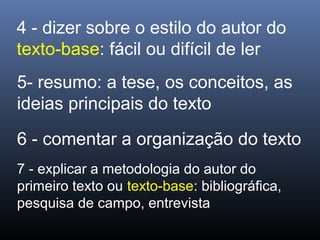 4 - dizer sobre o estilo do autor do
texto-base: fácil ou difícil de ler
5- resumo: a tese, os conceitos, as
ideias principais do texto
6 - comentar a organização do texto
7 - explicar a metodologia do autor do
primeiro texto ou texto-base: bibliográfica,
pesquisa de campo, entrevista

 