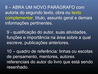 8 – ABRA UM NOVO PARÁGRAFO com
autoria do segundo texto, obra ou texto
complementar, título, assunto geral e demais
informações pertinentes.
9 - qualificação do autor, suas atividades,
funções e importância na área sobre a qual
escreve, publicações anteriores.
10 – quadro de referência: linhas ou escolas
de pensamento, mentores, autores
referenciais do autor do livro que está sendo
resenhado.

 