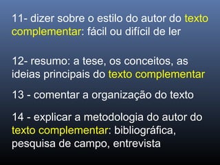 11- dizer sobre o estilo do autor do texto
complementar: fácil ou difícil de ler
12- resumo: a tese, os conceitos, as
ideias principais do texto complementar
13 - comentar a organização do texto
14 - explicar a metodologia do autor do
texto complementar: bibliográfica,
pesquisa de campo, entrevista

 