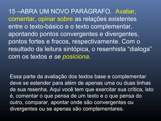 15 –ABRA UM NOVO PARÁGRAFO. Avaliar,
comentar, opinar sobre as relações existentes
entre o texto-básico e o texto complementar,
apontando pontos convergentes e divergentes,
pontos fortes e fracos, respectivamente. Com o
resultado da leitura sintópica, o resenhista “dialoga”
com os textos e se posiciona.
Essa parte da avaliação dos textos base e complementar
deve se estender para além de apenas uma ou duas linhas
de sua resenha. Aqui você tem que exercitar sua crítica, isto
é, comentar o que pensa de um texto e o que pensa do
outro, comparar, apontar onde são convergentes ou
divergentes ou se apenas são complementares.

 