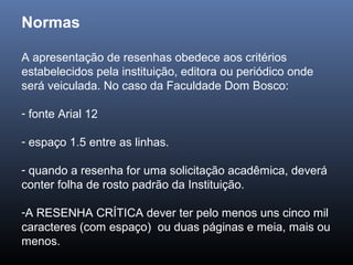 Normas
A apresentação de resenhas obedece aos critérios
estabelecidos pela instituição, editora ou periódico onde
será veiculada. No caso da Faculdade Dom Bosco:
- fonte Arial 12
- espaço 1.5 entre as linhas.
- quando a resenha for uma solicitação acadêmica, deverá

conter folha de rosto padrão da Instituição.
-A RESENHA CRÍTICA dever ter pelo menos uns cinco mil

caracteres (com espaço) ou duas páginas e meia, mais ou
menos.

 