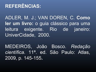 REFERÊNCIAS:
ADLER, M. J.; VAN DOREN, C. Como
ler um livro: o guia clássico para uma
leitura exigente. Rio de janeiro:
UniverCidade, 2000.
MEDEIROS, João Bosco. Redação
científica. 11ª. ed. São Paulo: Atlas,
2009, p. 145-155.

 