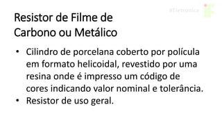 Resistor de Filme de
Carbono ou Metálico
• Cilindro de porcelana coberto por polícula
em formato helicoidal, revestido por uma
resina onde é impresso um código de
cores indicando valor nominal e tolerância.
• Resistor de uso geral.
 