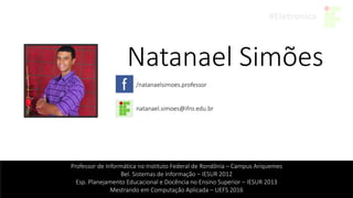 Natanael Simões
/natanaelsimoes.professor
natanael.simoes@ifro.edu.br
Professor de Informática no Instituto Federal de Rondônia – Campus Ariquemes
Bel. Sistemas de Informação – IESUR 2012
Esp. Planejamento Educacional e Docência no Ensino Superior – IESUR 2013
Mestrando em Computação Aplicada – UEFS 2016
 