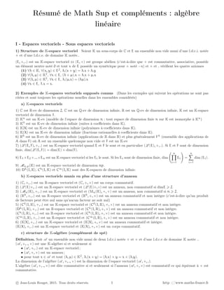 Résumé de Math Sup et compléments : algèbre
linéaire
I - Espaces vectoriels - Sous espaces vectoriels
1) Structure de K-espace vectoriel Soient K un sous-corps de C et E un ensemble non vide muni d’une l.d.c.i. notée
+ et d’une l.d.c.e. de domaine K notée..
(E, +, .) est un K-espace vectoriel ⇔ (E, +) est groupe abélien (c’est-à-dire que + est commutative, associative, possède
un élément neutre noté 0 et tout x de E possède un symétrique pour + noté −x) et + et . vériﬁent les quatre axiomes
(1) ∀λ ∈ K, ∀(x, y) ∈ E2
, λ.(x + y) = λ.x + λ.y
(2) ∀(λ, µ) ∈ K2
, ∀x ∈ E, (λ + µ).x = λ.x + µ.x
(3) ∀(λ, µ) ∈ K2
, ∀x ∈ E, λ.(µ.x) = (λµ).x
(4) ∀x ∈ E, 1.x = x.
2) Exemples de K-espaces vectoriels supposés connus (Dans les exemples qui suivent les opérations ne sont pas
citées et sont toujours les opérations usuelles dans les ensembles considérés)
a) K-espaces vectoriels
1) C est R-ev de dimension 2, C est un Q-ev de dimension inﬁnie, R est un Q-ev de dimension inﬁnie, K est un K-espace
vectoriel de dimension 1.
2) Kn
est un K-ev (modèle de l’espace de dimension n : tout espace de dimension ﬁnie n sur K est isomorphe à Kn
)
3) KN
est un K-ev de dimension inﬁnie (suites à coeﬃcients dans K).
4) K[X] est un K-ev de dimension inﬁnie (polynômes à coeﬃcients dans K).
5) K(X) est un K-ev de dimension inﬁnie (fractions rationnelles à coeﬃcients dans K).
6) RR
est un R-ev de dimension inﬁnie (applications de R dans R) et plus généralement FA
(ensemble des applications de
A dans F) où A est un ensemble quelconque non vide et F est un K-ev
7) (L (E, F), +, .) est un K-espace vectoriel quand E et F le sont et en particulier (L (E), +, .). Si E et F sont de dimension
ﬁnie, dim(L (E, F)) = dim(E) × dim(F).
8) E1 ×E2 ×...×En est un K-espace vectoriel si les Ei le sont. Si les Ei sont de dimension ﬁnie, dim
n
i=1
Ei =
n
i=1
dim (Ei).
9) Mn,p(K) est un K-espace vectoriel de dimension np.
10) Dk
(I, K), Ck
(I, K) et C∞
(I, K) sont des K-espaces de dimension inﬁnie.
b) K-espaces vectoriels munis en plus d’une structure d’anneau
1) (C, +, .) est un R-espace vectoriel et (C, +, ×) est un corps commutatif.
2) (L (E)+, .) est un R-espace vectoriel et (L (E)+, ◦) est un anneau, non commutatif si dimE 2.
3) (Mn(K), +, .) est un K-espace vectoriel et (Mn(K), +, ×) est un anneau, non commutatif si n 2.
4) (RR
, +, .) est un R-espace vectoriel et (RR
, +, ×) est un anneau commutatif et non intègre (c’est-à-dire qu’un produit
de facteurs peut être nul sans qu’aucun facteur ne soit nul)
5) (C0
(I, K), +, .) est un K-espace vectoriel et (C0
(I, K), +, ×) est un anneau commutatif et non intègre.
(Dk
(I, R), +, .) est un R-espace vectoriel et (Ck
(I, R), +, ×) est un anneau commutatif et non intègre.
(Ck
(I, R), +, .) est un R-espace vectoriel et (Ck
(I, R), +, ×) est un anneau commutatif et non intègre.
(C∞
(I, R), +, .) est un R-espace vectoriel et (C∞
(I, R), +, ×) est un anneau commutatif et non intègre.
6) (K[X], +, .) est un K-espace vectoriel et (K[X], +, ×) est un anneau commutatif et intègre.
(K(X), +, .) est un K-espace vectoriel et (K(X), +, ×) est un corps commutatif.
c) structure de K-algèbre (complément de spé)
Déﬁnition. Soit A un ensemble non vide muni de deux l.d.c.i notée + et × et d’une l.d.c.e de domaine K notée ..
(A , +, ., ×) est une K-algèbre si et seulement si
• (A , +, .) est un K-espace vectoriel ;
• (A , +, ×) est un anneau ;
• pour tout x ∈ A et tout (λ, µ) ∈ K2
, λ.(x × y) = (λ.x) × y = x × (λ.y).
La dimension de l’algèbre (A , +, ., ×) est la dimension de l’espace vectoriel (A , +, .).
L’algèbre (A , +, ., ×) est dite commutative si et seulement si l’anneau (A , +, ×) est commutatif ce qui équivaut à × est
commutative.
c Jean-Louis Rouget, 2015. Tous droits réservés. 1 http ://www.maths-france.fr
 