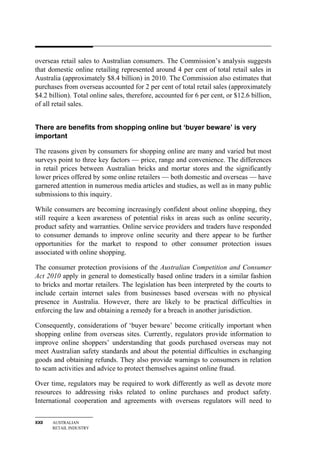 overseas retail sales to Australian consumers. The Commission’s analysis suggests
that domestic online retailing represented around 4 per cent of total retail sales in
Australia (approximately $8.4 billion) in 2010. The Commission also estimates that
purchases from overseas accounted for 2 per cent of total retail sales (approximately
$4.2 billion). Total online sales, therefore, accounted for 6 per cent, or $12.6 billion,
of all retail sales.


There are benefits from shopping online but ‘buyer beware’ is very
important

The reasons given by consumers for shopping online are many and varied but most
surveys point to three key factors — price, range and convenience. The differences
in retail prices between Australian bricks and mortar stores and the significantly
lower prices offered by some online retailers — both domestic and overseas — have
garnered attention in numerous media articles and studies, as well as in many public
submissions to this inquiry.

While consumers are becoming increasingly confident about online shopping, they
still require a keen awareness of potential risks in areas such as online security,
product safety and warranties. Online service providers and traders have responded
to consumer demands to improve online security and there appear to be further
opportunities for the market to respond to other consumer protection issues
associated with online shopping.

The consumer protection provisions of the Australian Competition and Consumer
Act 2010 apply in general to domestically based online traders in a similar fashion
to bricks and mortar retailers. The legislation has been interpreted by the courts to
include certain internet sales from businesses based overseas with no physical
presence in Australia. However, there are likely to be practical difficulties in
enforcing the law and obtaining a remedy for a breach in another jurisdiction.

Consequently, considerations of ‘buyer beware’ become critically important when
shopping online from overseas sites. Currently, regulators provide information to
improve online shoppers’ understanding that goods purchased overseas may not
meet Australian safety standards and about the potential difficulties in exchanging
goods and obtaining refunds. They also provide warnings to consumers in relation
to scam activities and advice to protect themselves against online fraud.

Over time, regulators may be required to work differently as well as devote more
resources to addressing risks related to online purchases and product safety.
International cooperation and agreements with overseas regulators will need to


XXII   AUSTRALIAN
       RETAIL INDUSTRY
 