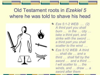 Old Testament roots in  Ezekiel 5  where he was told to shave his head <ul><li>Eze 5:1-2 WEB  …  (2)  A third part you sha...