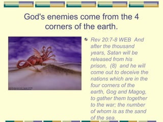God's enemies come from the 4 corners of the earth. <ul><li>Rev 20:7-8 WEB  And after the thousand years, Satan will be re...