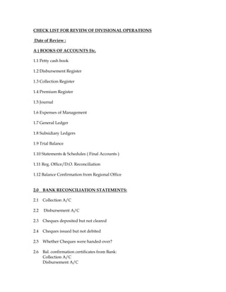 CHECK LIST FOR REVIEW OF DIVISIONAL OPERATIONS
Date of Review :
A ) BOOKS OF ACCOUNTS Etc.
1.1 Petty cash book
1.2 Disbursement Register
1.3 Collection Register
1.4 Premium Register
1.5 Journal
1.6 Expenses of Management
1.7 General Ledger
1.8 Subsidiary Ledgers
1.9 Trial Balance
1.10 Statements & Schedules ( Final Accounts )
1.11 Reg. Office/D.O. Reconciliation
1.12 Balance Confirmation from Regional Office
2.0 BANK RECONCILIATION STATEMENTS:
2.1 Collection A/C
2.2 Disbursement A/C
2.3 Cheques deposited but not cleared
2.4 Cheques issued but not debited
2.5 Whether Cheques were handed over?
2.6 Bal. confirmation certificates from Bank:
Collection A/C
Disbursement A/C
 