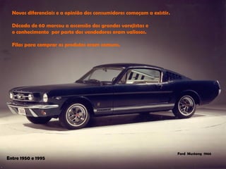 Novos diferenciais e a opinião dos consumidores começam a existir. 
Década de 60 marcou a ascensão dos grandes varejistas e 
o conhecimento por parte dos vendedores eram valiosos. 
Filas para comprar os produtos eram comuns. 
Ford Mustang1966 
Entre 1950 e 1995  