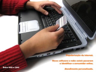 Popularização da internet. 
Novos sotfwarese redes sociais passaram 
a identificar o consumidor online. 
Atendimento personalizado. 
Entre 1995 a 2012  