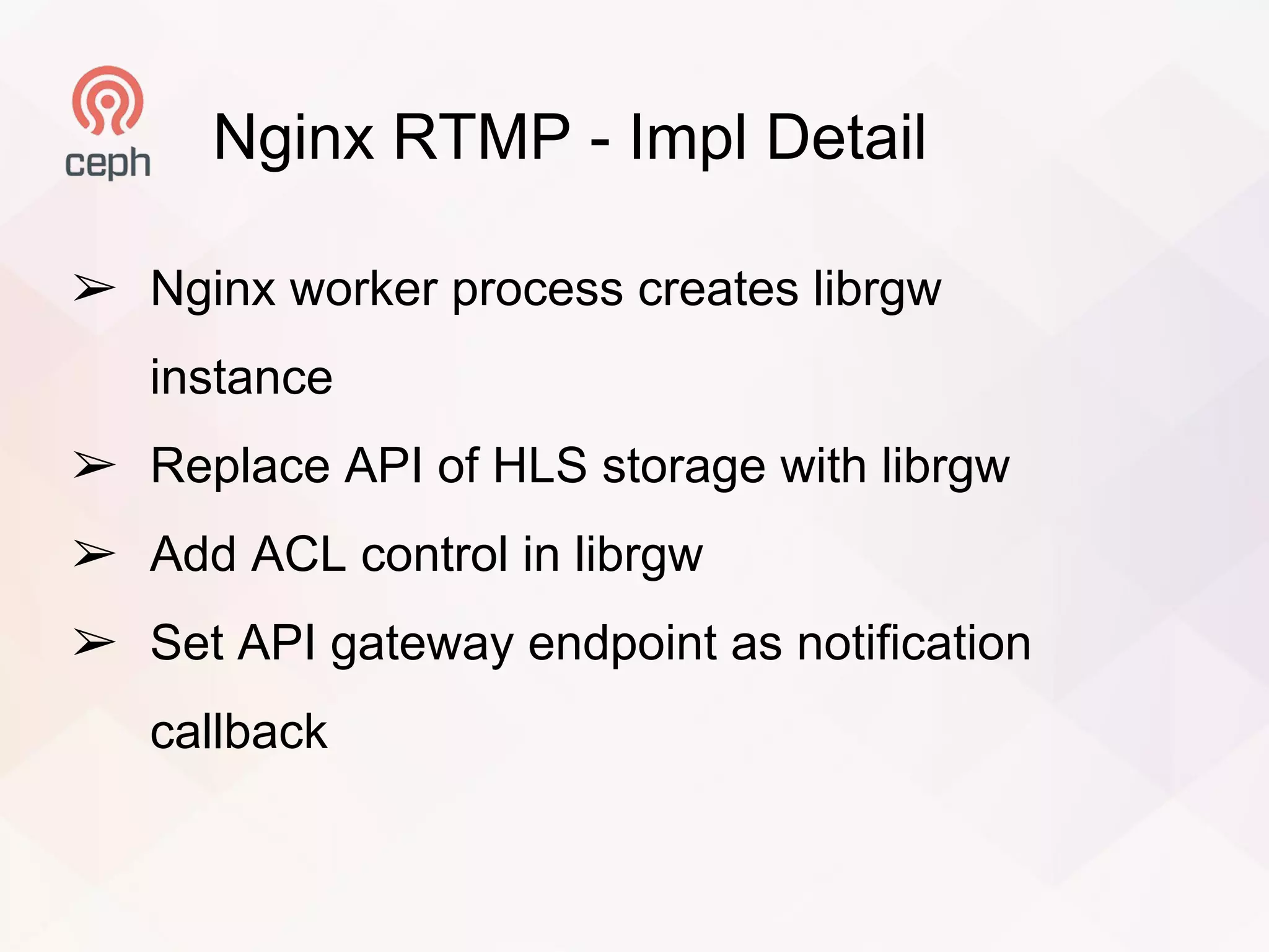 Nginx RTMP - Impl Detail
➢ Nginx worker process creates librgw
instance
➢ Replace API of HLS storage with librgw
➢ Add ACL control in librgw
➢ Set API gateway endpoint as notification
callback
 