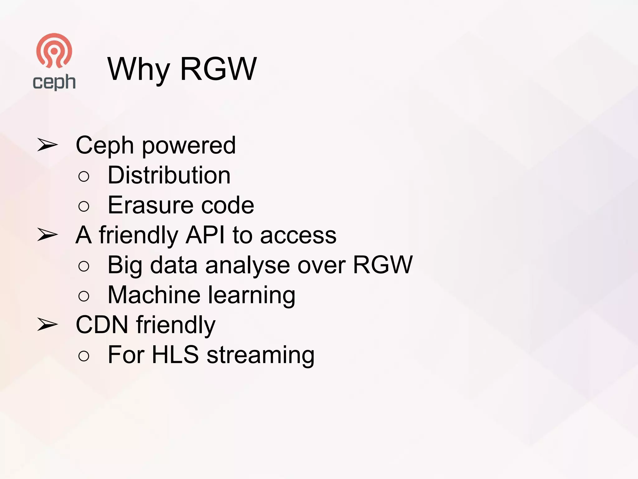 Why RGW
➢ Ceph powered
○ Distribution
○ Erasure code
➢ A friendly API to access
○ Big data analyse over RGW
○ Machine learning
➢ CDN friendly
○ For HLS streaming
 