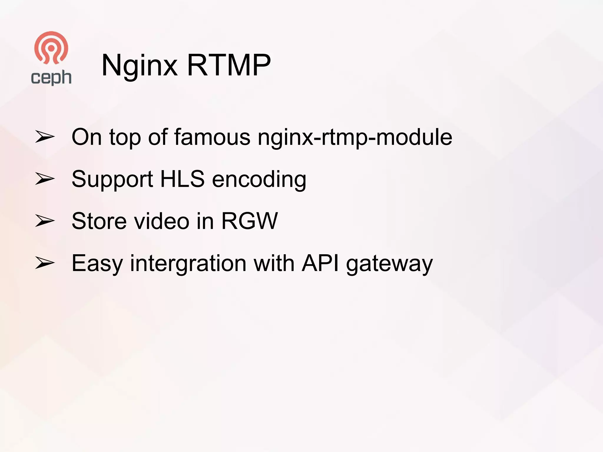 Nginx RTMP
➢ On top of famous nginx-rtmp-module
➢ Support HLS encoding
➢ Store video in RGW
➢ Easy intergration with API gateway
 
