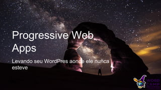 Progressive Web
Apps
Levando seu WordPres aonde ele nunca
esteve
 
