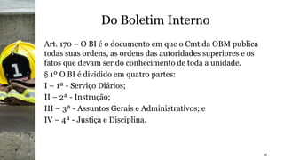 Do Boletim Interno
Art. 170 – O BI é o documento em que o Cmt da OBM publica
todas suas ordens, as ordens das autoridades superiores e os
fatos que devam ser do conhecimento de toda a unidade.
§ 1º O BI é dividido em quatro partes:
I – 1ª - Serviço Diários;
II – 2ª - Instrução;
III – 3ª - Assuntos Gerais e Administrativos; e
IV – 4ª - Justiça e Disciplina.
10
 